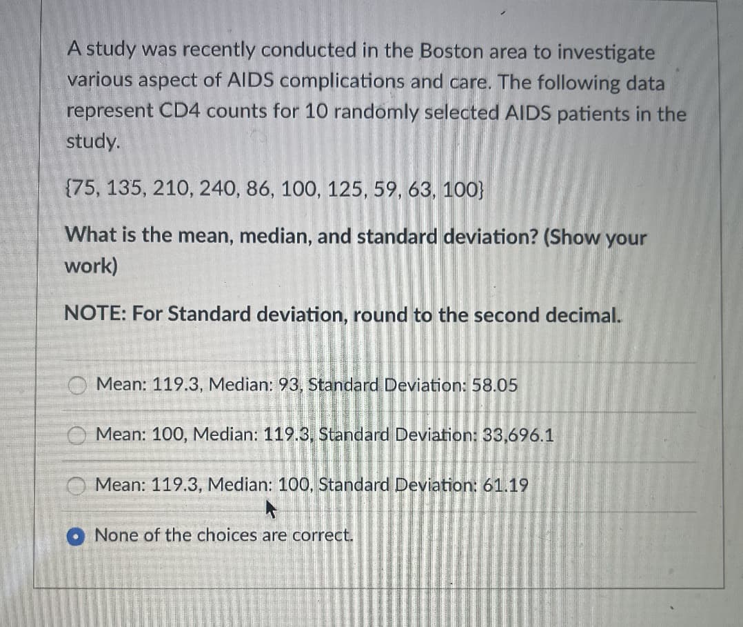 A study was recently conducted in the Boston area to investigate
various aspect of AIDS complications and care. The following data
represent CD4 counts for 10 randomly selected AIDS patients in the
study.
{75, 135, 210, 240, 86, 100, 125, 59, 63, 100}
What is the mean, median, and standard deviation? (Show your
work)
NOTE: For Standard deviation, round to the second decimal.
O Mean: 119.3, Median: 93 , Standard Deviation: 58.05
O Mean: 100, Median: 119.3, Standard Deviation: 33,696.1
Mean: 119.3, Median: 100, Standard Deviation: 61.19
None of the choices are correct.
