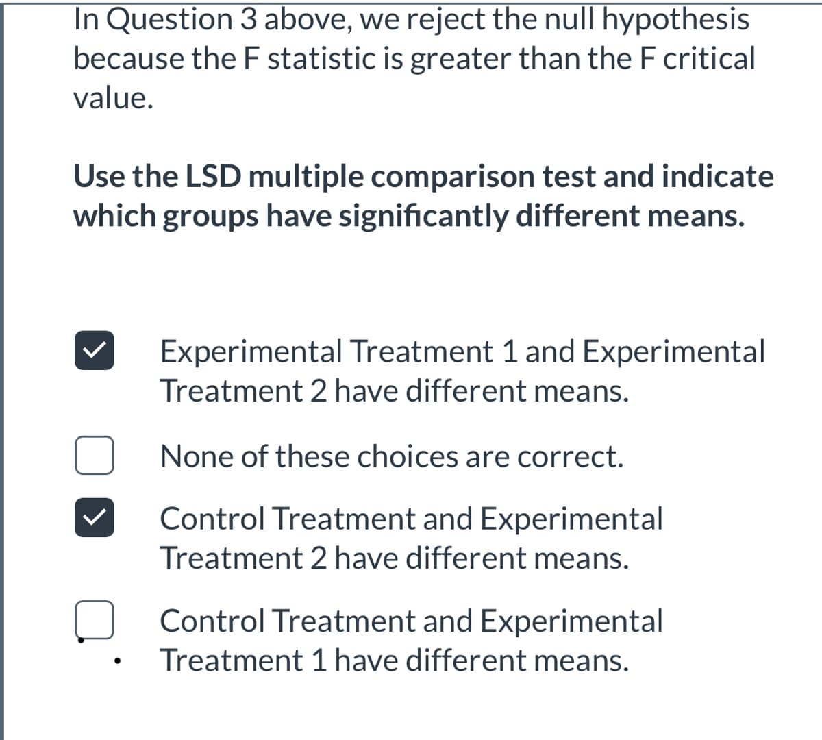 In Question 3 above, we reject the null hypothesis
because the F statistic is greater than the F critical
value.
Use the LSD multiple comparison test and indicate
which groups have significantly different means.
Experimental Treatment 1 and Experimental
Treatment 2 have different means.
None of these choices are correct.
Control Treatment and Experimental
Treatment 2 have different means.
Control Treatment and Experimental
Treatment 1 have different means.
