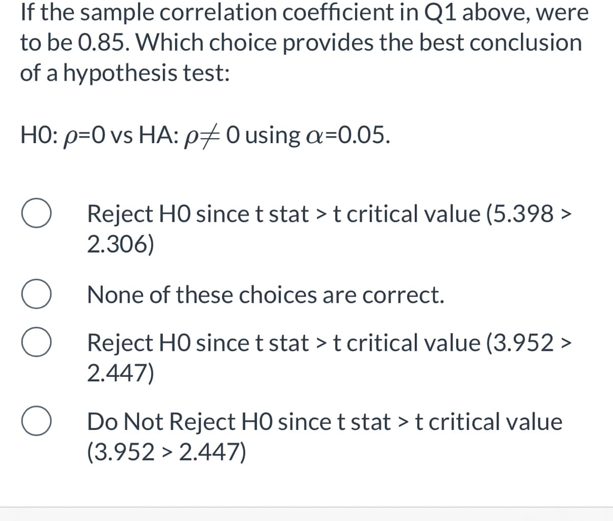 If the sample correlation coefficient in Q1 above, were
to be 0.85. Which choice provides the best conclusion
of a hypothesis test:
HO: p=0 vs HA: p70 using a=0.05.
Reject HO since t stat > t critical value (5.398 >
2.306)
None of these choices are correct.
Reject HO since t stat > t critical value (3.952 >
2.447)
Do Not Reject H0 since t stat > t critical value
(3.952 > 2.447)

