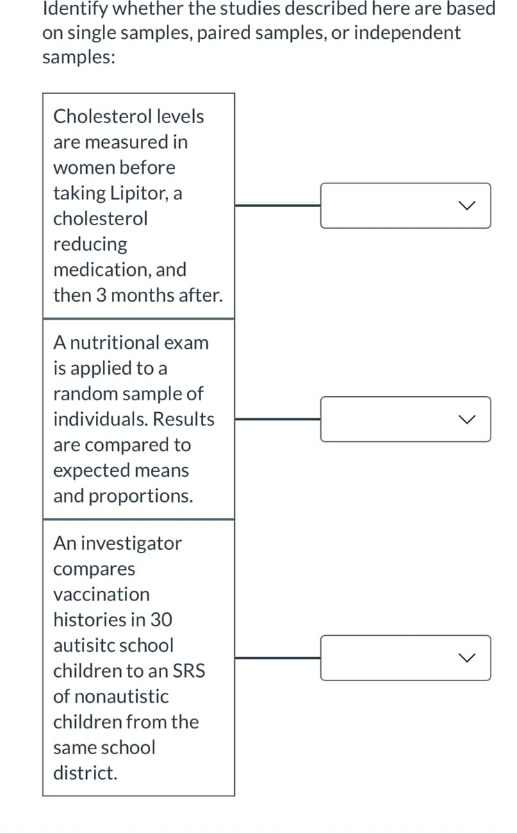 Identify whether the studies described here are based
on single samples, paired samples, or independent
samples:
Cholesterol levels
are measured in
women before
taking Lipitor, a
cholesterol
reducing
medication, and
then 3 months after.
A nutritional exam
is applied to a
random sample of
individuals. Results
are compared to
expected means
and proportions.
An investigator
compares
vaccination
histories in 30
autisitc school
children to an SRS
of nonautistic
children from the
same school
district.
