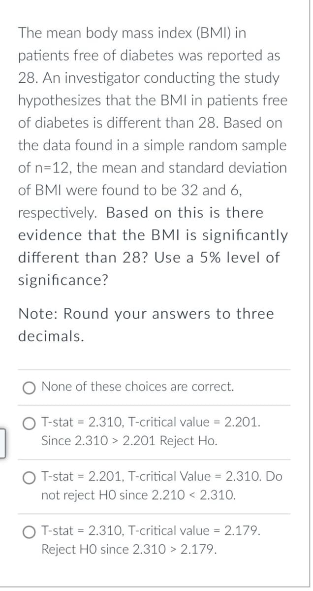 The mean body mass index (BMI) in
patients free of diabetes was reported as
28. An investigator conducting the study
hypothesizes that the BMI in patients free
of diabetes is different than 28. Based on
the data found in a simple random sample
of n=12, the mean and standard deviation
of BMI were found to be 32 and 6,
respectively. Based on this is there
evidence that the BMI is significantly
different than 28? Use a 5% level of
significance?
Note: Round your answers to three
decimals.
None of these choices are correct.
T-stat = 2.310, T-critical value = 2.201.
Since 2.310> 2.201 Reject Ho.
T-stat 2.201, T-critical Value
=
= 2.310. Do
not reject HO since 2.210 2.310.
T-stat = 2.310, T-critical value = 2.179.
Reject HO since 2.310 > 2.179.