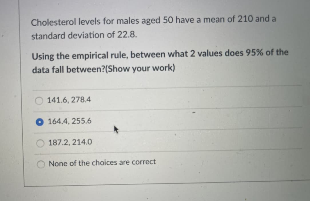 Cholesterol levels for males aged 50 have a mean of 210 and a
standard deviation of 22.8.
Using the empirical rule, between what 2 values does 95% of the
data fall between?(Show your work)
141.6, 278.4
164.4, 255.6
187.2, 214.0
None of the choices are correct
