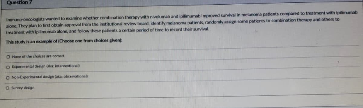 Question 7
Immuno-oncologists wanted to examine whether combination therapy with nivolumab and ipilimumab improved survival in melanoma patients compared to treatment with ipilimumab
alone. They plan to first obtain approval from the institutional review board, identify melanoma patients, randomly assign some patients to combination therapy and others to
treatment with ipilimumab alone, and follow these patients a certain period of time to record their survival.
This study is an example of (Choose one from choices given):
O None of the choices are correct
O Experimental design (aka: interventional)
O Non-Experimental design (aka: observational
O Survey design
