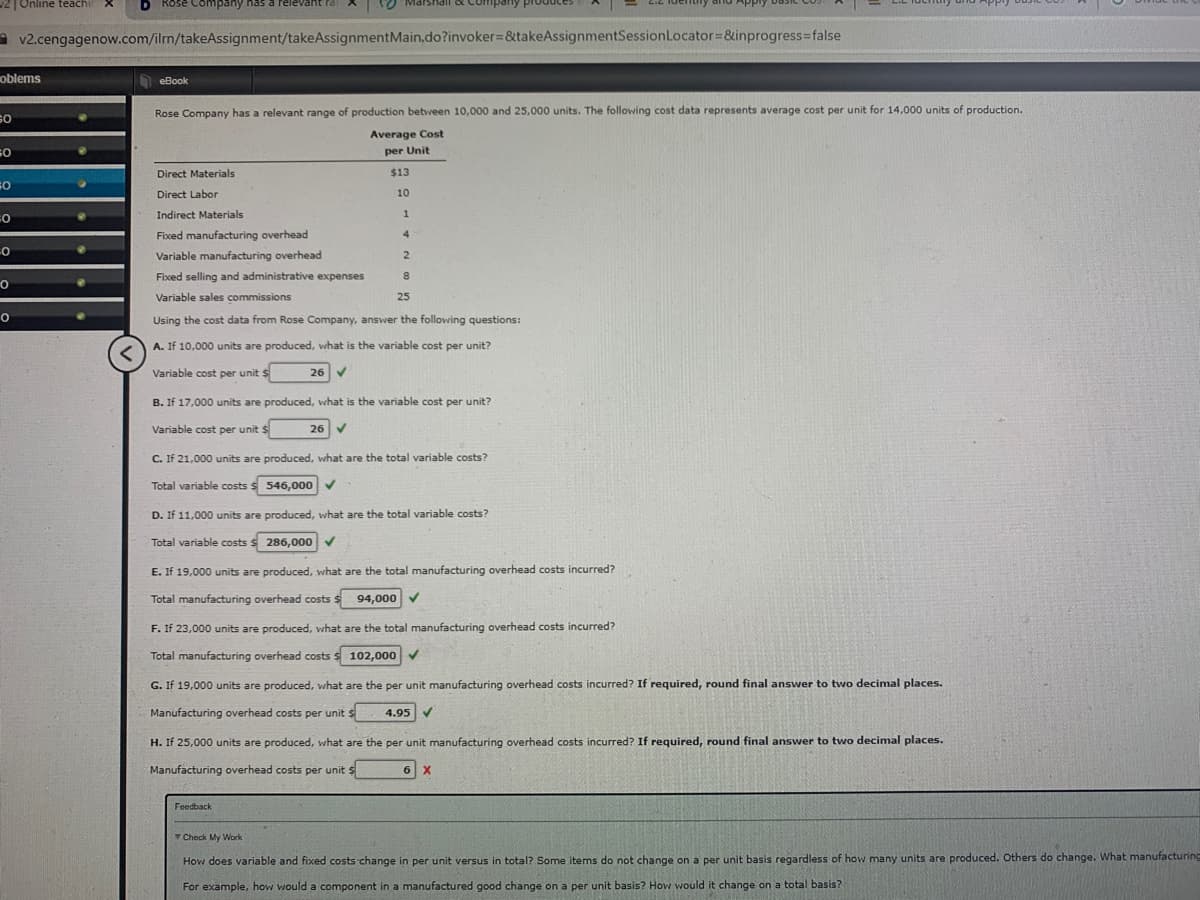 2|Online teachi
D Rose Company has a relevant Pal
O Marshail oc Company produce
ldentily dnd Apply 0asic
A v2.cengagenow.com/ilrn/takeAssignment/takeAssignmentMain.do?invoker=&takeAssignmentSessionLocator=&inprogress3false
oblems
eBook
so
Rose Company has a relevant range of production between 10,000 and 25,000 units. The following cost data represents average cost per unit for 14,000 units of production.
Average Cost
per Unit
Direct Materials
$13
Direct Labor
10
Indirect Materials
Fixed manufacturing overhead
4
Variable manufacturing overhead
Fixed selling and administrative expenses
Variable sales commissions
25
Using the cost data from Rose Company, answer the following questions:
A. If 10,000 units are produced, what is the variable cost per unit?
Variable cost per unit $
26 V
B. If 17,000 units are produced, what is the variable cost per unit?
Variable cost per unit $
26 V
C. If 21,000 units are produced, what are the total variable costs?
Total variable costs $ 546,000
D. If 11,000 units are produced, what are the total variable costs?
Total variable costs s 286,000 v
E. If 19,000 units are produced, what are the total manufacturing overhead costs incurred?
Total manufacturing overhead costs $ 94,00o0 v
F. If 23,000 units are produced, what are the total manufacturing overhead costs incurred?
Total manufacturing overhead costs s 102,000v
G. If 19,000 units are produced, what are the per unit manufacturing overhead costs incurred? If required, round final answer to two decimal places.
Manufacturing overhead costs per unit s
4.95 V
H. If 25,000 units are produced, what are the per unit manufacturing overhead costs incurred? If required, round final answer to two decimal places.
Manufacturing overhead costs per unit $
6 X
Feedback
Check My Work
How does variable and fixed costs change in per unit versus in total? Some items do not change on a per unit basis regardless of how many units are produced. Others do change. What manufacturing
For example, how would a component in a manufactured good change on a per unit basis? How would it change on a total basis?
