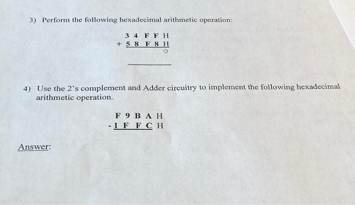 3) Perform the following hexadecimal arithmetic operation:
3 4
+ 5 8 F 8 H
FF H
4) Use the 2's complement and Adder circuitry to implement the following hexadecimal
arithmetic operation.
F 9 BAH
-1 F FCH
Answer:
