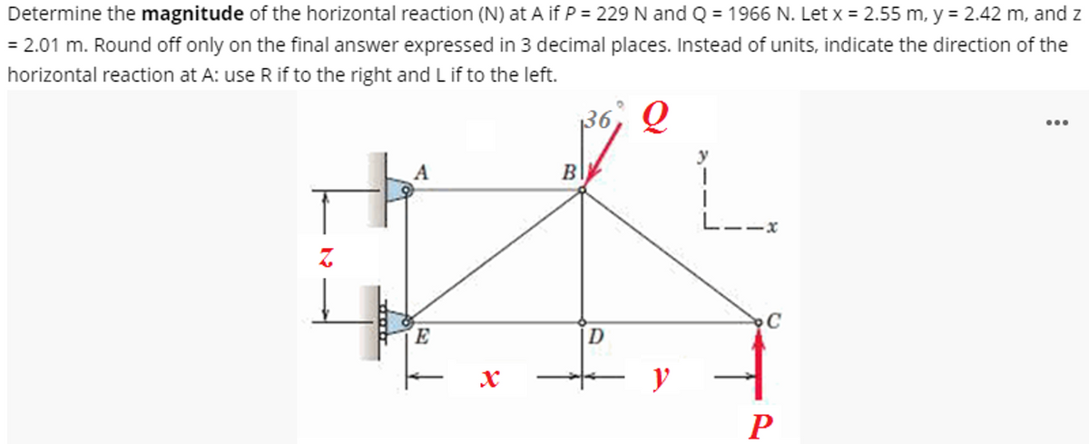 Determine the magnitude of the horizontal reaction (N) at A if P = 229 N and Q = 1966 N. Let x = 2.55 m, y = 2.42 m, and z
= 2.01 m. Round off only on the final answer expressed in 3 decimal places. Instead of units, indicate the direction of the
horizontal reaction at A: use R if to the right and L if to the left.
Q
A
E
X
B
D
y
C
P