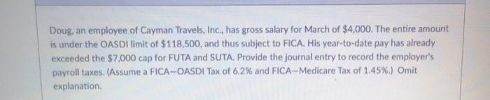 Doug, an employee of Cayman Travels, Inc., has gross salary for March of $4000. The entire amount
is under the OASDI limit of $118,500, and thus subject to FICA. His year-to-date pay has already
exceeded the $7,000 cap for FUTA and SUTA, Provide the journal entry to record the employer's
payroll taxes. (Assume a FICA-OASDI Tax of 6.2% and FICA-Medicare Tax of 1.45%.) Omit
explanation.
