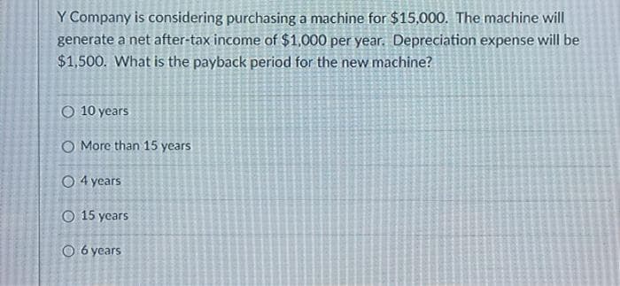 Y Company is considering purchasing a machine for $15,000. The machine will
generate a net after-tax income of $1,000 per year. Depreciation expense will be
$1,500. What is the payback period for the new machine?
O 10 years
O More than 15 years
O 4 years
O 15 years
O 6 years
