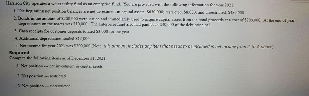 Harrison City operates a water utility fund as an enterprise fund. You are provided with the following information for year 2021:
1. The beginning net position balances are net investment in capital assets, S650,000; restricted, S8,000; and unrestricted, S480,000.
2. Bonds in the amount of $200,000 were issued and immediately used to acquire capital assets from the bond proceeds at a cost of $200,000. At the end of year,
depreciation on the assets was $10,000. The enterprise fund also had paid back $40,000 of the debt principal.
3. Cash receipts for customer deposits totaled S3,000 for the year.
4. Additional depreciation totaled S12,000.
5. Net income for year 2021 was $300,000 (Note: this amount includes any item that needs to be included in net income from 2. to 4. above)
Required:
Compute the following items as of December 31, 2021:
1. Net position - net investment in capital assets
2. Net position
restricted
3. Net position ---
unrestricted
