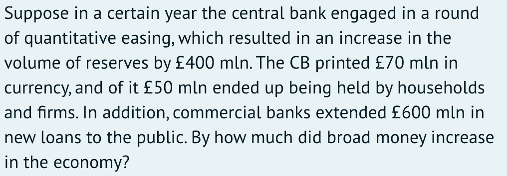 Suppose in a certain year the central bank engaged in a round
of quantitative easing, which resulted in an increase in the
volume of reserves by £400 mln. The CB printed £70 mln in
currency, and of it £50 mln ended up being held by households
and firms. In addition, commercial banks extended £600 mln in
new loans to the public. By how much did broad money increase
in the economy?
