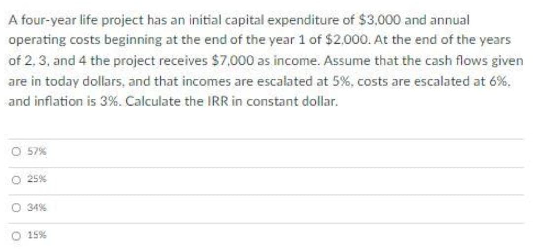 A four-year life project has an initial capital expenditure of $3,000 and annual
operating costs beginning at the end of the year 1 of $2,000. At the end of the years
of 2, 3, and 4 the project receives $7,000 as income. Assume that the cash flows given
are in today dollars, and that incomes are escalated at 5%, costs are escalated at 6%,
and inflation is 3%. Calculate the IRR in constant dollar.
O 57%
O 25%
O 34%
O 15%
