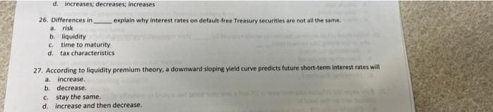 d. increases; decreases; increases
26. Differences in
a. risk
b. liquidity
C. time to maturity
d. tax characteristics
explain why interest rates on default-free Treasury securities are not all the same.
27. According to liquidity premium theory, a downward sloping yield curve predicts future short-term interest rates will
a. increase.
b. decrease.
C. stay the same.
d. increase and then decrease.
