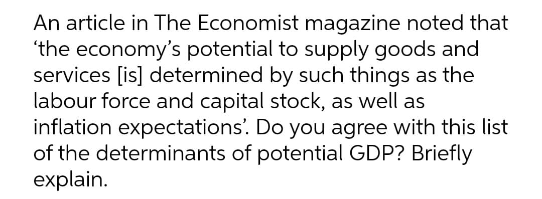 An article in The Economist magazine noted that
'the economy's potential to supply goods and
services [is] determined by such things as the
labour force and capital stock, as well as
inflation expectations'. Do you agree with this list
of the determinants of potential GDP? Briefly
explain.
