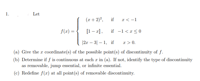 1.
Let
(r + 2)²,
if
I < -1
f(x) =
[1 - x],
if -1 <r <0
|2x – 3| – 1, if
I > 0.
(a) Give the r coordinate(s) of the possible point(s) of discontinuity of f.
(b) Determine if f is continuous at each a in (a). If not, identify the type of discontinuity
as removable, jump essential, or infinite essential.
(c) Redefine f(x) at all point(s) of removable discontinuity.
