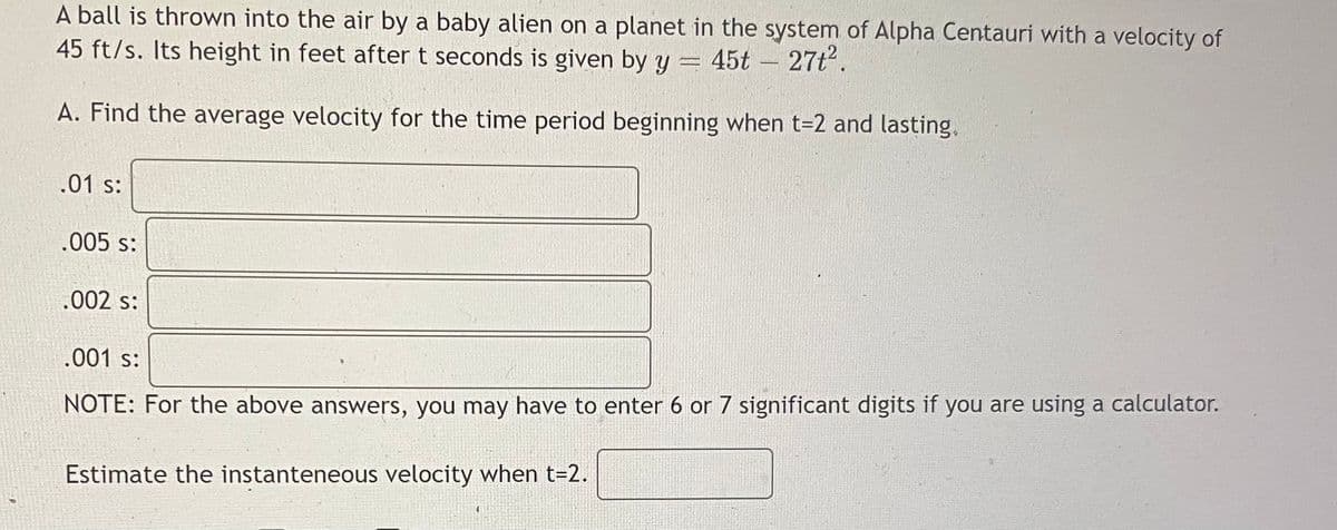 A ball is thrown into the air by a baby alien on a planet in the system of Alpha Centauri with a velocity of
45 ft/s. Its height in feet after t seconds is given by y = 45t - 27t.
A. Find the average velocity for the time period beginning when t=2 and lasting.
.01 s:
.005 s:
.002 s:
.001 s:
NOTE: For the above answers, you may have to enter 6 or 7 significant digits if you are using a calculator.
Estimate the instanteneous velocity when t=2.

