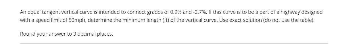 An equal tangent vertical curve is intended to connect grades of 0.9% and -2.7%. If this curve is to be a part of a highway designed
with a speed limit of 50mph, determine the minimum length (ft) of the vertical curve. Use exact solution (do not use the table).
Round your answer to 3 decimal places.
