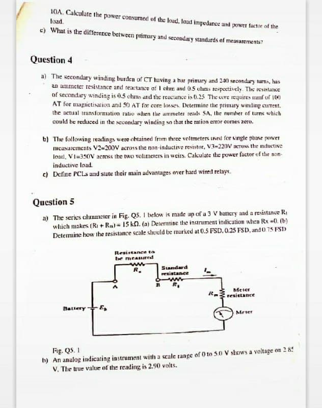10A. Calculate the power consumed of the load, loud impedance and power factor of the
load.
c) What is the difference between primary and secondary standards of measurements"
Question 4
a) The secondary winding burden of CT having a har primary and 240 secondary tuns, has
an ammete: resistance and reactance of I chm and 05 uhuns respeetively. The reSistance
of secondary winding is 0.5 chms and the reactance is 0.25 The core requires manf of 100
AT for magrietisation and 50 AT for core losses. Determine the primary winding current.
the actual trunsformation ratio when the ummeter reads SA, Ibe number of turns which
could be recuced in the secondary winding so that the ration error comes zero.
b) The fallowing readings were ohtained from three voltmeters used for single phase power
mcusurements V2=200V across the non-inductive resistor, V3-220V aeross the mnductive
load, VI=350V across the two volimeers in weirs. Cakulate the power factor of the non-
inductive load.
c) Define PCLS and state their main advantages over hard wired relays.
Question 5
a) The series clunmeter in Fig. Q5. 1 below is made up of a 3 V hattery and a resistance R,
which makes (RI + Rm) = 15 kn. (a) Determine the instrument indication when Rx =0. (b)
Determine how the resistance scale shuld be marked at 0.5 FSD. 0.25 FSD, and 0 75 FSD
Resistance ta
be measured
R.
Standard
resistance
Meter
resietance
Battery+E,
Mrier
Fig. QS. 1
h) An analog indicating instrument with a scale range of 0 to 50 V shows a voltage on 2 85
V. The true value of the reading is 2.90 volts.

