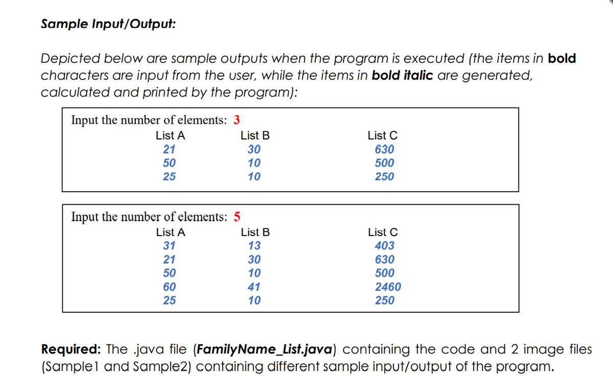 Sample Input/Output:
Depicted below are sample outputs when the program is executed (the items in bold
characters are input from the user, while the items in bold italic are generated,
calculated and printed by the program):
Input the number of elements: 3
List A
List B
List C
21
30
630
50
10
500
25
10
250
Input the number of elements: 5
List A
List B
List C
31
13
403
21
30
10
630
500
50
2460
250
60
41
25
10
Required: The java file (FamilyName_List.java) containing the code and 2 image files
(Sample1 and Sample2) containing different sample input/output of the program.
