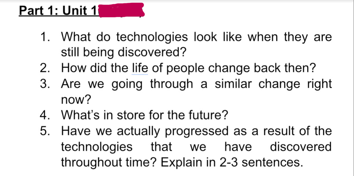 Part 1: Unit 1
1. What do technologies look like when they are
still being discovered?
2. How did the life of people change back then?
3. Are we going through a similar change right
now?
4. What's in store for the future?
5. Have we actually progressed as a result of the
technologies
throughout time? Explain in 2-3 sentences.
that
we
have
discovered
