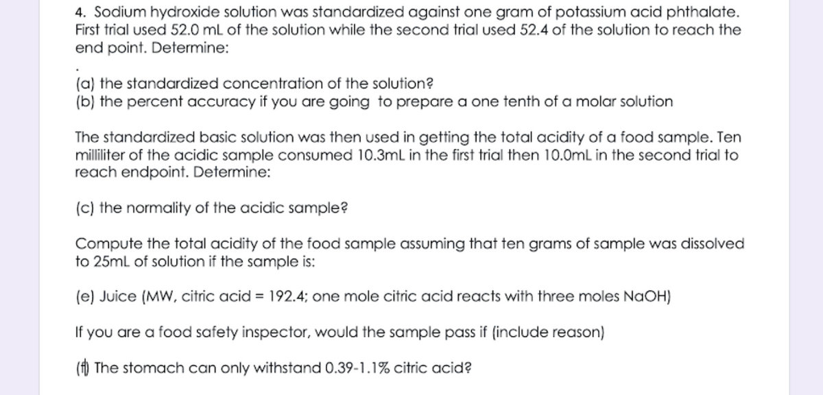 4. Sodium hydroxide solution was standardized against one gram of potassium acid phthalate.
First trial used 52.0 mL of the solution while the second trial used 52.4 of the solution to reach the
end point. Determine:
(a) the standardized concentration of the solution?
(b) the percent accuracy if you are going to prepare a one tenth of a molar solution
The standardized basic solution was then used in getting the total acidity of a food sample. Ten
milliliter of the acidic sample consumed 10.3mL in the first trial then 10.0mL in the second trial to
reach endpoint. Determine:
(c) the normality of the acidic sample?
Compute the total acidity of the food sample assuming that ten grams of sample was dissolved
to 25ml of solution if the sample is:
(e) Juice (MW, citric acid = 192.4; one mole citric acid reacts with three moles NAOH)
If you are a food safety inspector, would the sample pass if (include reason)
(f) The stomach can only withstand 0.39-1.1% citric acid?

