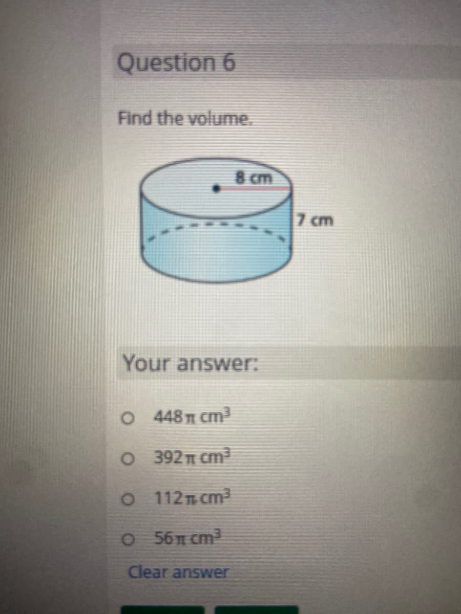 Question 6
Find the volume.
8 cm
7 cm
Your answer:
O 48TT cm³
O 392T cm2
O 112T cm3
O 56 cm3
Clear answer
