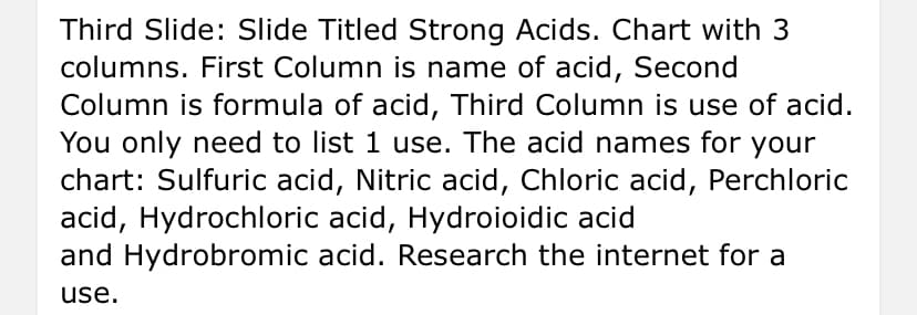 Third Slide: Slide Titled Strong Acids. Chart with 3
columns. First Column is name of acid, Second
Column is formula of acid, Third Column is use of acid.
You only need to list 1 use. The acid names for your
chart: Sulfuric acid, Nitric acid, Chloric acid, Perchloric
acid, Hydrochloric acid, Hydroioidic acid
and Hydrobromic acid. Research the internet for a
use.
