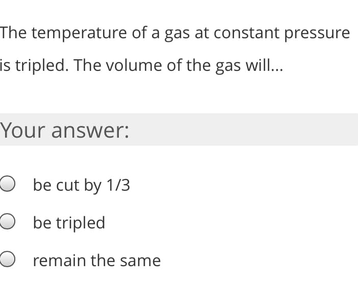 The temperature of a gas at constant pressure
is tripled. The volume of the gas will...
Your answer:
O be cut by 1/3
O be tripled
O remain the same
