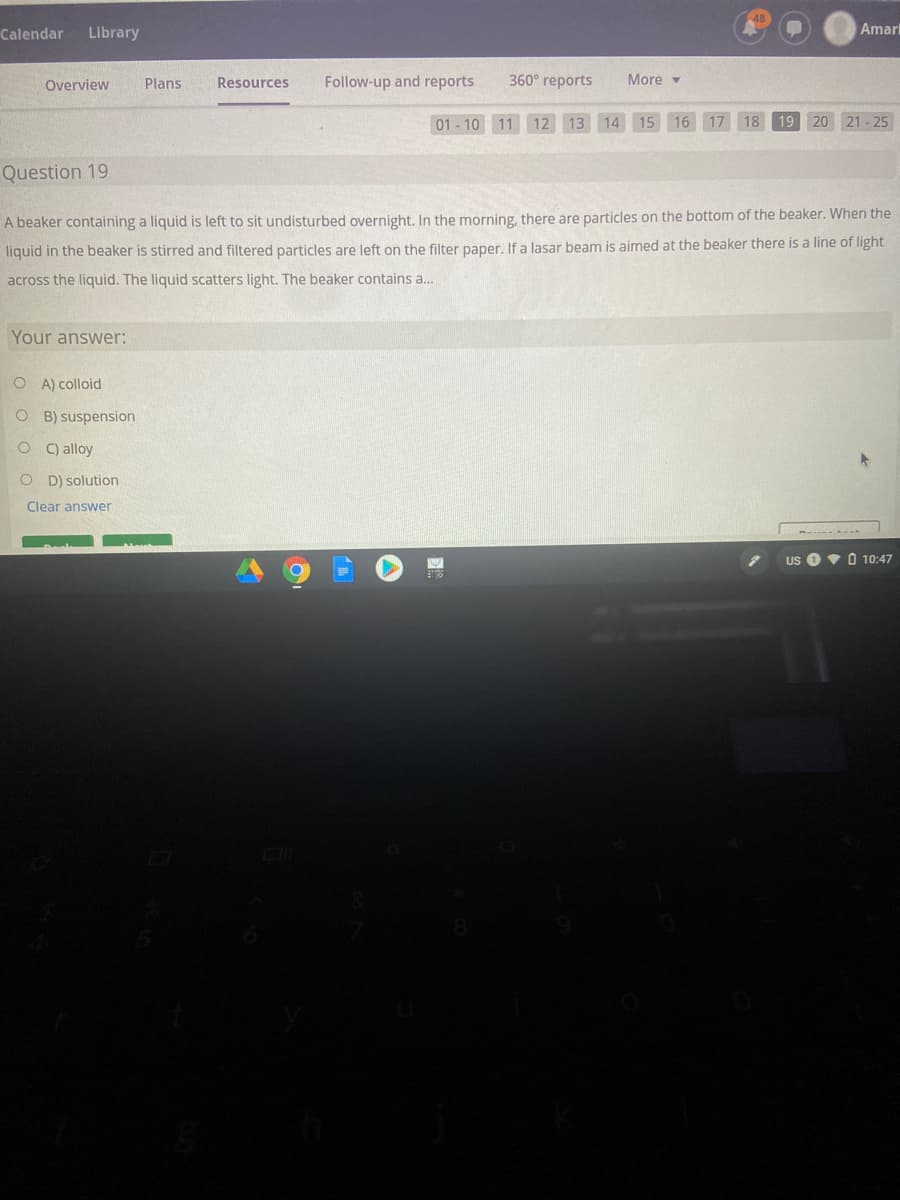 Calendar
Library
Amar
Overview
Plans
Resources
Follow-up and reports
360° reports
More -
01 - 10 11 12 13 14 15 16 17 18
19 20 21 - 25
Question 19
A beaker containing a liquid is left to sit undisturbed overnight. In the morning, there are particles on the bottom of the beaker. When the
liquid in the beaker is stirred and filtered particles are left on the filter paper. If a lasar beam is aimed at the beaker there is a line of light
across the liquid. The liquid scatters light. The beaker contains a..
Your answer:
O A) colloid
O B) suspension
C) alloy
O D) solution
Clear answer
US
V O 10:47
