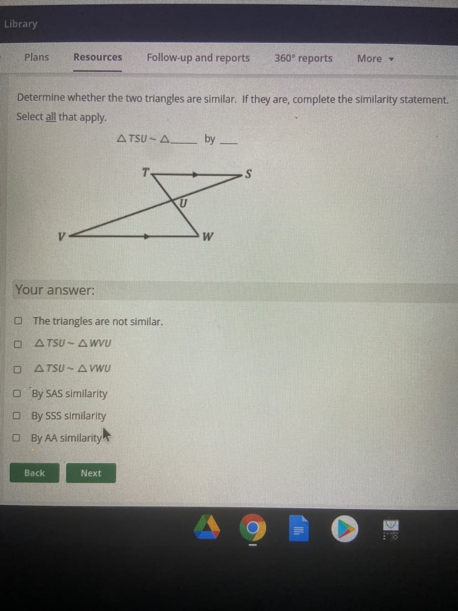 Library
Plans
Resources
Follow-up and reports
360° reports
More -
Determine whether the two triangles are similar. If they are, complete the similarity statement.
Select all that apply.
ATSU A
by
T.
W
Your answer:
O The triangles are not similar.
ATSU AWVU
ATSU AWU
O By SAS similarity
O By SSS similarity
O By AA similarity
Back
Next
