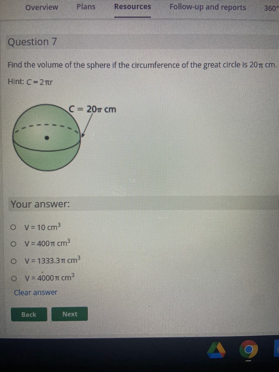 Overview
Plans
Resources
Follow-up and reports
360
Question 7
Find the volume of the sphere if the circumference of the great circle is 20n cm.
Hint: C=2mr
C 20m cm
Your answer:
O v=10 cm3
V=400T cm
V = 1333.3T cm2
V= 4000 T cm2
Clear answer
Back
Next

