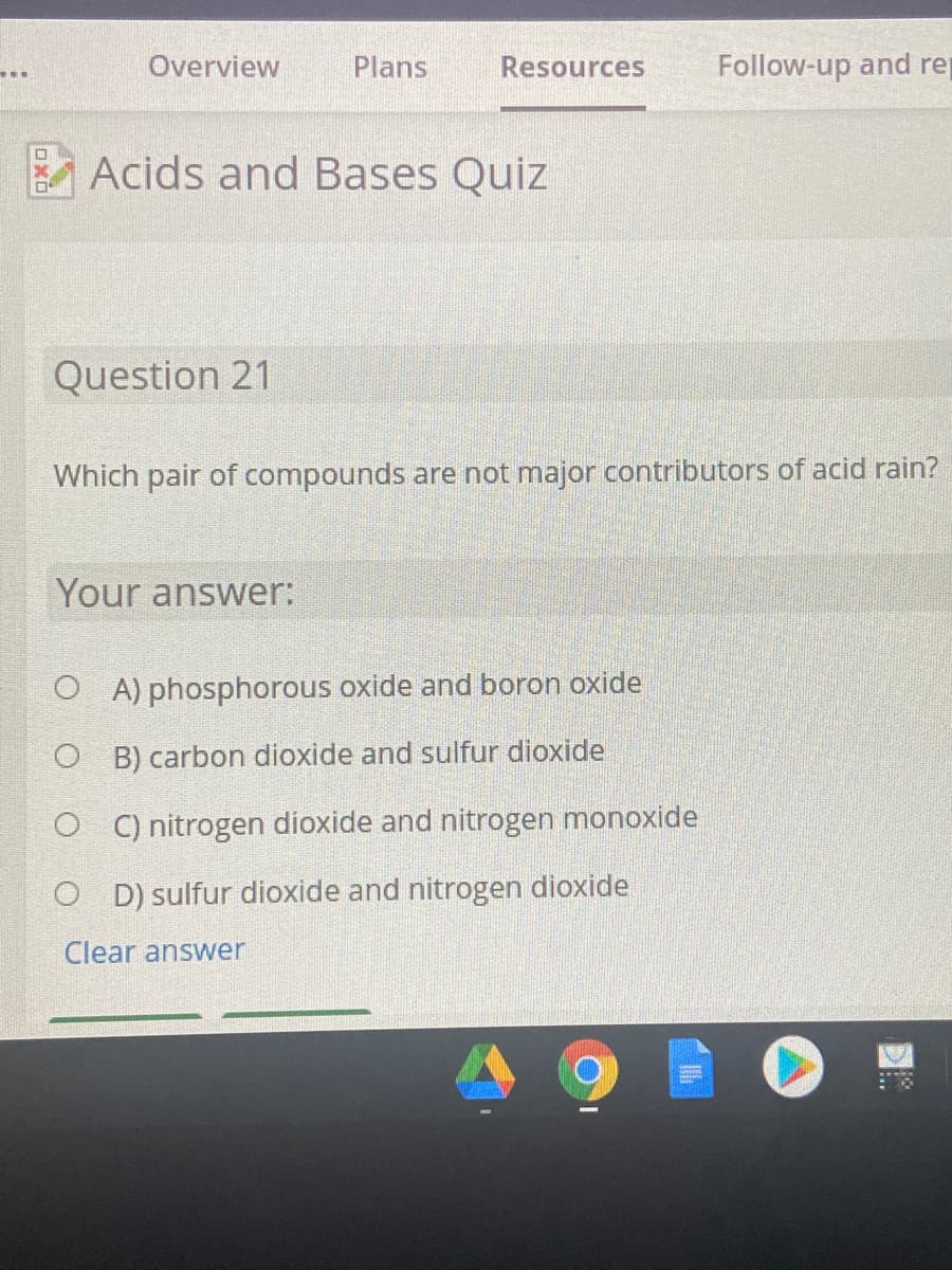 Overview
Plans
Resources
Follow-up and re
...
Acids and Bases Quiz
Question 21
Which pair of compounds are not major contributors of acid rain?
Your answer:
O A) phosphorous oxide and boron oxide
O B) carbon dioxide and sulfur dioxide
O C) nitrogen dioxide and nitrogen monoxide
O D) sulfur dioxide and nitrogen dioxide
Clear answer
