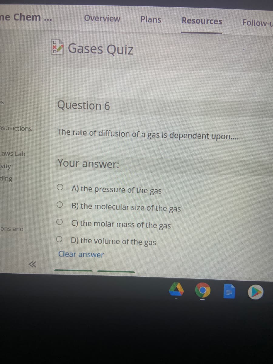 ne Chem ...
Overview
Plans
Resources
Follow-u
口
Gases Quiz
Question 6
istructions
The rate of diffusion of a gas is dependent upon..
Laws Lab
Your answer:
vity
ding
O A) the pressure of the gas
O B) the molecular size of the gas
O ) the molar mass of the gas
ons and
O D) the volume of the gas
Clear answer
