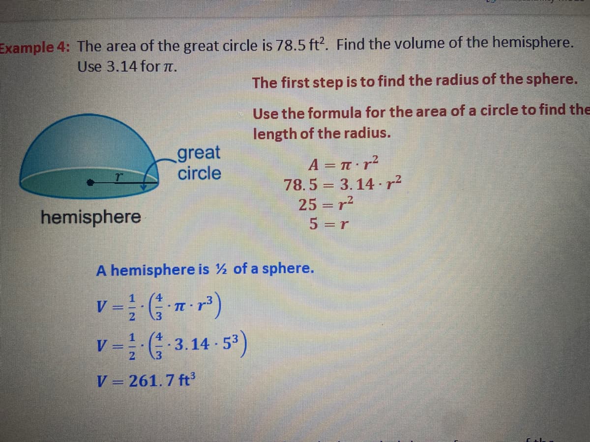 Example 4: The area of the great circle is 78.5 ft. Find the volume of the hemisphere.
Use 3.14 for IT.
The first step is to find the radius of the sphere.
Use the formula for the area of a circle to find the
length of the radius.
great
circle
A = T r?
78.5 = 3. 14 ·r?
25 r?
5 =r
hemisphere
A hemisphere is ½ of a sphere.
V
v = (; 3.14 -5*)
V = 261.7 ft
