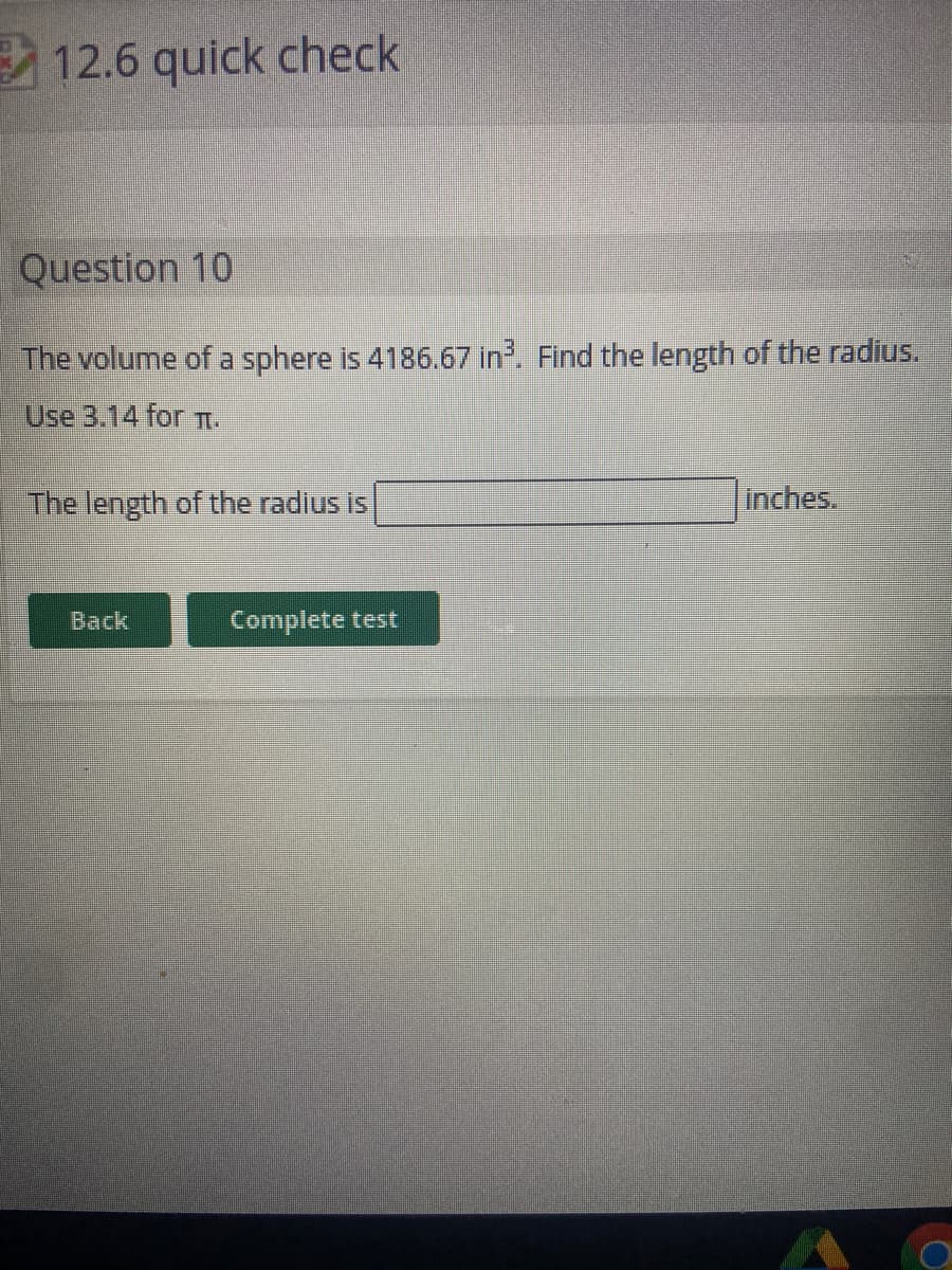 12.6 quick check
Question 10
The volume of a sphere is 4186.67 in. Find the length of the radius.
Use 3.14 for TI.
The length of the radius is
Inches.
Back
Complete test
