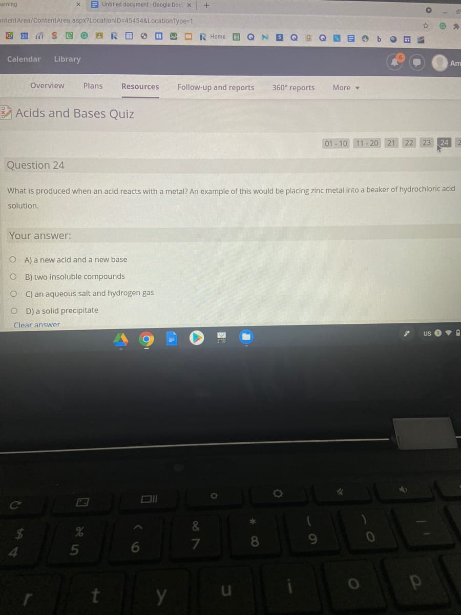 marning
E Untitled document - Google Doc x +
ontentArea/ContentArea.aspx?LocationID=45454&LocationType=1
O 21 A
O R Home E Q
S Q
Calendar
Library
Am
Overview
Plans
Resources
Follow-up and reports
360° reports
More -
A Acids and Bases Quiz
01 - 10 11- 20 21 22 23 24 2
Question 24
What is produced when an acid reacts with a metal? An example of this would be placing zinc metal into a beaker of hydrochloric acid
solution.
Your answer:
O A) a new acid and a new base
B) two insoluble compounds
O C) an aqueous salt and hydrogen gas
O D) a solid precipitate
Clear answer
US
&
6.
7
8
4.
t
u
