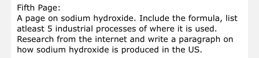 Fifth Page:
A page on sodium hydroxide. Include the formula, list
atleast 5 industrial processes of where it is used.
Research from the internet and write a paragraph on
how sodium hydroxide is produced in the US.
