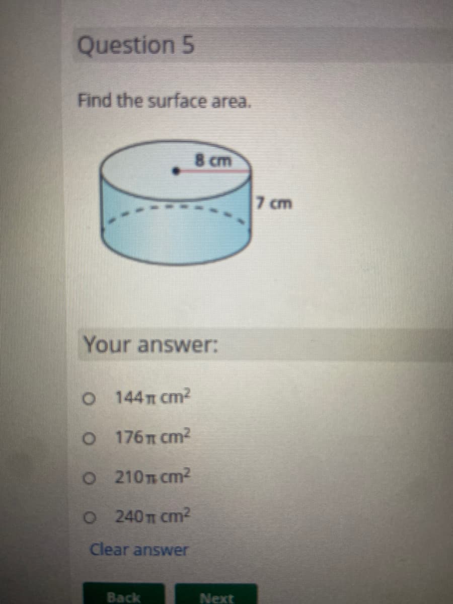 Question 5
Find the surface area.
8 cm
7 cm
Your answer:
O 144T cm2
176 cm2
O 210T cm2
O 2 40T cm2
Clear answer
Back
Next
