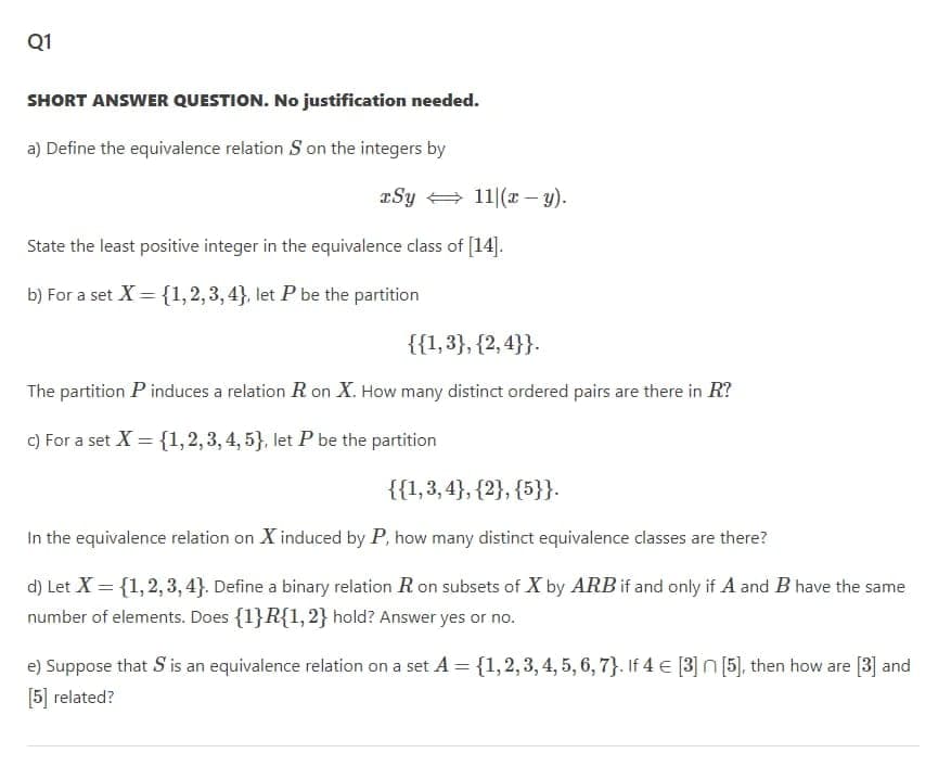 Q1
SHORT ANSWER QUESTION. No justification needed.
a) Define the equivalence relation S on the integers by
Sy + 11|(x – y).
State the least positive integer in the equivalence class of [14].
b) For a set X ={1,2,3,4}, let P be the partition
{{1,3}, {2, 4}}.
The partition P induces a relation R on X. How many distinct ordered pairs are there in R?
c) For a set X = {1,2,3,4, 5}, let P be the partition
{{1,3, 4}, {2}, {5}}.
In the equivalence relation on X induced by P, how many distinct equivalence classes are there?
d) Let X = {1,2,3, 4}. Define a binary relation R on subsets of X by ARB if and only if A and B have the same
number of elements. Does {1}R{1,2} hold? Answer yes or no.
e) Suppose that S'is an equivalence relation on a set A = {1,2,3, 4, 5, 6, 7}. If 4 € [3] n [5], then how are [3] and
[5] related?
