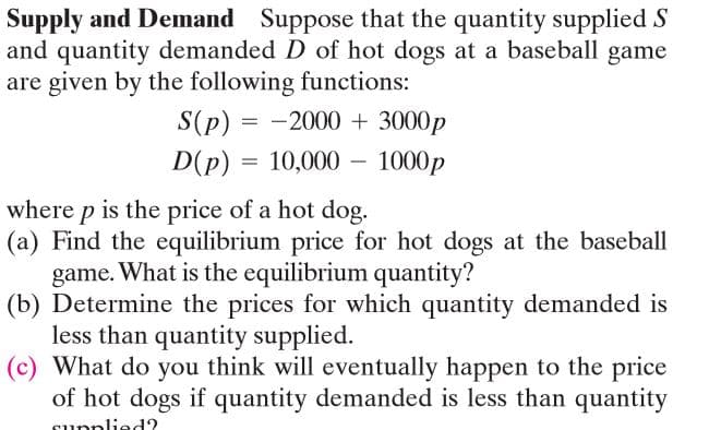 Supply and Demand Suppose that the quantity supplied S
and quantity demanded D of hot dogs at a baseball game
are given by the following functions:
S(p) = -2000 + 3000p
D(p) = 10,000 –
1000p
-
where p is the price of a hot dog.
(a) Find the equilibrium price for hot dogs at the baseball
game.
What is the equilibrium quantity?
(b) Determine the prices for which quantity demanded is
less than quantity supplied.
(c) What do you think will eventually happen to the price
of hot dogs if quantity demanded is less than quantity
cupplied?
