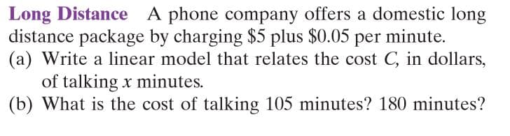 Long Distance A phone company offers a domestic long
distance package by charging $5 plus $0.05 per minute.
(a) Write a linear model that relates the cost C, in dollars,
of talking x minutes.
(b) What is the cost of talking 105 minutes? 180 minutes?
