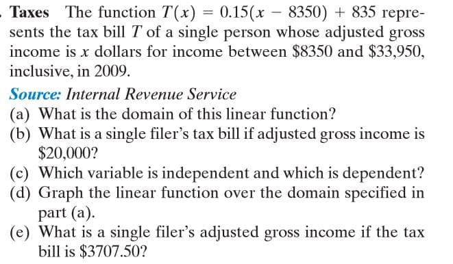 - Taxes The function T(x) = 0.15(x – 8350) + 835 repre-
sents the tax bill T of a single person whose adjusted gross
income is x dollars for income between $8350 and $33,950,
inclusive, in 2009.
Source: Internal Revenue Service
(a) What is the domain of this linear function?
(b) What is a single filer's tax bill if adjusted gross income is
$20,000?
(c) Which variable is independent and which is dependent?
(d) Graph the linear function over the domain specified in
part (a).
(e) What is a single filer's adjusted gross income if the tax
bill is $3707.50?
