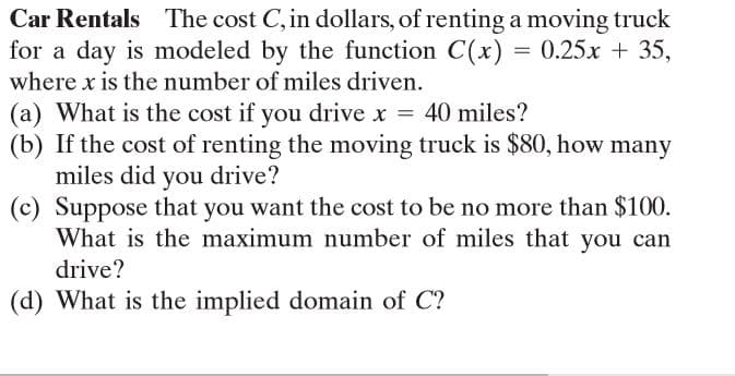 Car Rentals The cost C, in dollars, of renting a moving truck
for a day is modeled by the function C(x) = 0.25x + 35,
where x is the number of miles driven.
(a) What is the cost if you drive x = 40 miles?
(b) If the cost of renting the moving truck is $80, how many
miles did you drive?
(c) Suppose that you want the cost to be no more than $100.
What is the maximum number of miles that you can
drive?
(d) What is the implied domain of C?
