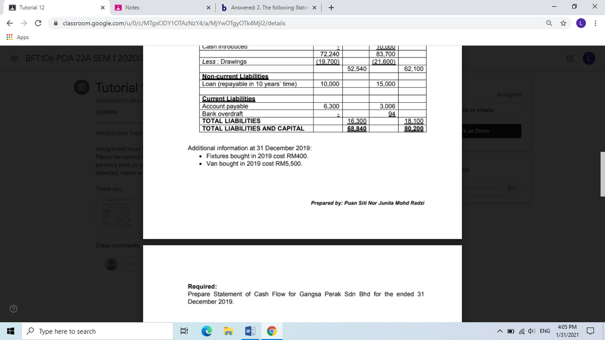 A Tutorial 12
A Notes
b Answered: 2. The following State X
+
A classroom.google.com/u/0/c/MT9XODY10TAZNZY4/a/MjYwOTgyOTk4Mjl2/details
E Apps
Casi introaucea
10.000
= BFT106 POA 22A SEM 1 2020/
72,240
(19,700)
83,700
(21,600)
Less : Drawings
52,540
62,100
Non-current Liabilities
Loan (repayable in 10 years' time)
E Tutorial
10.000
15,000
Assigned
Current Liabilities
Account payable
Bank overdraft
TOTAL LIABILITIES
TOTAL LIABILITIES AND CAPITAL
SHAFAWATY MOH
6,300
3,006
3 points
d or create
16,300
68.840
94
18,100
80,200
rk as Done
Hand-in your Tutor
Assignment must
Please be remind
person's work as y
detected, marks w
Additional information at 31 December 2019:
Fixtures bought in 2019 cost RM400.
• Van bought in 2019 cost RM5,500.
Thank you.
Prepared by: Puan Siti Nor Junita Mohd Radzi
Class comments
Required:
Prepare Statement of Cash Flow for Gangsa Perak Sdn Bhd for the ended 31
December 2019.
4:05 PM
P Type here to search
ENG
1/31/2021
