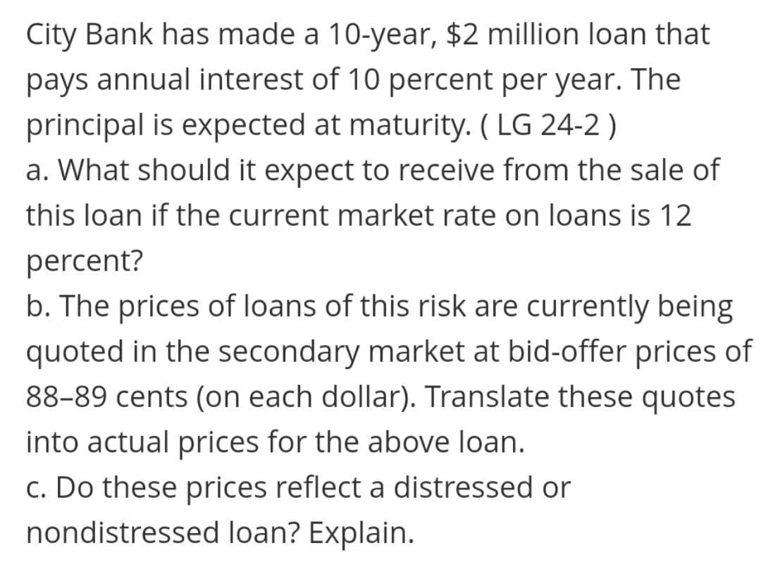 City Bank has made a 10-year, $2 million loan that
pays annual interest of 10 percent per year. The
principal is expected at maturity. ( LG 24-2 )
a. What should it expect to receive from the sale of
this loan if the current market rate on loans is 12
percent?
b. The prices of loans of this risk are currently being
quoted in the secondary market at bid-offer prices of
88-89 cents (on each dollar). Translate these quotes
into actual prices for the above loan.
c. Do these prices reflect a distressed or
nondistressed loan? Explain.
