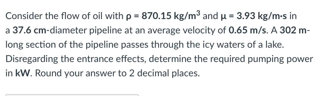 Consider the flow of oil with p = 870.15 kg/m³ and µ = 3.93 kg/m•s in
a 37.6 cm-diameter pipeline at an average velocity of 0.65 m/s. A 302 m-
long section of the pipeline passes through the icy waters of a lake.
Disregarding the entrance effects, determine the required pumping power
in kW. Round your answer to 2 decimal places.
