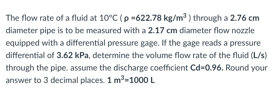 The flow rate of a fluid at 10°C (p =622.78 kg/m³ ) through a 2.76 cm
diameter pipe is to be measured with a 2.17 cm diameter flow nozzle
equipped with a differential pressure gage. If the gage reads a pressure
differential of 3.62 kPa, determine the volume flow rate of the fluid (L/s)
through the pipe. assume the discharge coefficient Cd=0.96. Round your
answer to 3 decimal places. 1 m³=1000 L
