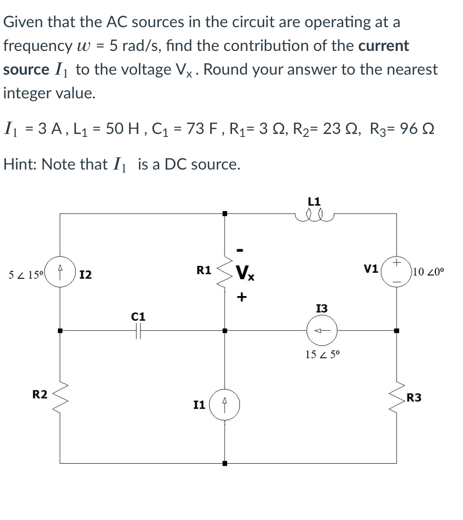 Given that the AC sources in the circuit are operating at a
frequency w =
5 rad/s, find the contribution of the current
source Ij to the voltage Vx. Round your answer to the nearest
integer value.
I = 3 A, L1 = 50 H , Cq = 73 F , Rq= 3 Q, R2= 23 Q, R3= 96 N
%3D
Hint: Note that Ij is a DC source.
L1
5 z 15° f ) 12
R1
Vx
V1
10 20°
+
13
C1
15 2 5°
R2
R3
I1 f
