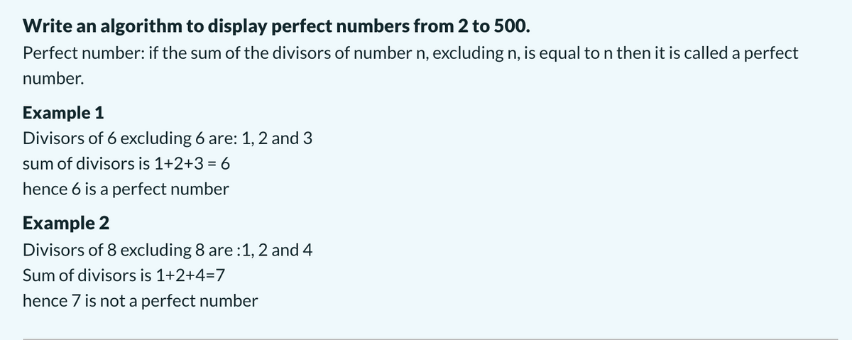 Write an algorithm to display perfect numbers from 2 to 500.
Perfect number: if the sum of the divisors of number n, excluding n, is equal to n then it is called a perfect
number.
Example 1
Divisors of 6 excluding 6 are: 1, 2 and 3
sum of divisors is 1+2+3 = 6
hence 6 is a perfect number
Example 2
Divisors of 8 excluding 8 are :1, 2 and 4
Sum of divisors is 1+2+4=7
hence 7 is not a perfect number
