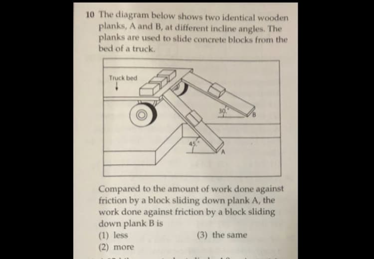 10 The diagram below shows two identical wooden
planks, A and B, at different incline angles. The
planks are used to slide concrete blocks from the
bed of a truck.
Truck bed
30
Compared to the amount of work done against
friction by a block sliding down plank A, the
work done against friction by a block sliding
down plank B is
(1) less
(2) more
(3) the same
