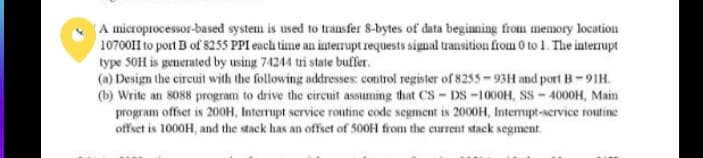 A microprocessor-based system is used to transfer 8-bytes of data beginning from memory location
10700II to port B of 8255 PPI each time an interrupt requests signal transition from 0 to 1. The interrupt
type 50H is generated by using 74244 tri state buffer.
(a) Design the circuit with the following addresses: control register of 8255-93H and port B-91H.
(b) Write an 8088 program to drive the circuit assuming that CS-DS-1000H, SS-4000H, Main
program offset is 200H, Interrupt service routine code segment is 2000H, Interrupt-service routine
offset is 1000H, and the stack has an offset of 500H from the current stack segment.